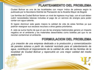 Ciudad Bolívar es una de las localidades con mayor índice de pobreza según lo
publicado por la Secretaría Distrital de Planeación de la Alcaldía Mayor de Bogotá
Las familias de Ciudad Bolívar tienen un nivel de ingresos muy bajo, con el cual deben
cubrir necesidades básicas incluidas el pago de un servicio de energía para poder
contar con agua caliente.
Si logran disminuir este gasto mejora la calidad de vida de estas familias ya que
podrían reasignar sus escasos recursos a otros gastos prioritarios.
A esto se suma hecho de que el uso de las energías tradicionales genera un impacto
negativo en el ambiente y los materiales desechables como botellas pet que no se
reciclan contaminan el ambiente.

¿La creación de una empresa dedicada a la producción y comercialización
de paneles solares a partir de material reciclado para el calentamiento de
agua, contribuirá al mejoramiento de la calidad de vida de las familias de la
localidad de Ciudad Bolívar y repercutirá en una mejor calidad del medio
ambiente?

 