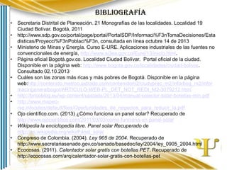 Bibliografía
•

•
•
•

•
•
•

•
•
•

•

Secretaria Distrital de Planeación. 21 Monografías de las localidades. Localidad 19
Ciudad Bolívar. Bogotá, 2011
http://www.sdp.gov.co/portal/page/portal/PortalSDP/Informaci%F3nTomaDecisiones/Esta
disticas/Proyecci%F3nPoblaci%F3n, consultada en línea octubre 14 de 2013
Ministerio de Minas y Energía. Curso E-URE. Aplicaciones industriales de las fuentes no
convencionales de energía, http://www.si3ea.gov.co/Eure/13/inicio.html.
Página oficial Bogotá.gov.co. Localidad Ciudad Bolívar. Portal oficial de la ciudad.
Disponible en la página web: http://www.bogota.gov.co/localidades/ciudad-bolivar.
Consultado 02.10.2013
Cuáles son las zonas más ricas y más pobres de Bogotá. Disponible en la página
web:http://contenido.metrocuadrado.com/contenidom2/ciudyprec_m2/inforbog_m2/infor
macingeneralbogot/ARTICULO-WEB-PL_DET_NOT_REDI_M2-3079212.html
http://bricoblog.eu/wp-content/uploads/2013/04/manual-colector-solar-botellas-min.pdf
http://www.mapeorse.info/sites/default/files/Oportunidades_de_negocios_para_reducir_la.pdf
Ojo científico.com. (2013) ¿Cómo funciona un panel solar? Recuperado de
http://www.ojocientifico.com/2011/03/03/como-funciona-un-panel-solar
Wikipedia la enciclopedia libre. Panel solar Recuperado de
http://es.wikipedia.org/wiki/Panel_solar
Congreso de Colombia. (2004). Ley 905 de 2004. Recuperado de
http://www.secretariasenado.gov.co/senado/basedoc/ley/2004/ley_0905_2004.html
Ecocosas. (2011). Calentador solar gratis con botellas PET. Recuperado de
http://ecocosas.com/arq/calentador-solar-gratis-con-botellas-pet

 