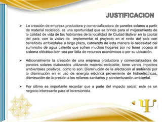 

La creación de empresa productora y comercializadora de paneles solares a partir
de material reciclado, es una oportunidad que se brinda para el mejoramiento de
la calidad de vida de los habitantes de la localidad de Ciudad Bolívar en la capital
del país; con la visión de implementar el proyecto en el resto del país con
beneficios ambientales a largo plazo, cubriendo de esta manera la necesidad del
suministro de agua caliente que sufren muchos hogares por no tener acceso al
sistema eléctrico bien sea por falta de recursos económicos o por su ubicación.



Adicionalmente la creación de una empresa productora y comercializadora de
paneles solares elaborados utilizando material reciclable, tiene varios impactos
ambientales positivos, como lo son: Disminución de la afectación al ambiente por
la disminución en el uso de energía eléctrica proveniente de hidroeléctricas,
disminución de la presión a los rellenos sanitarios y concientización ambiental.



Por último es importante recordar que a parte del impacto social, este es un
negocio interesante para el inversionista.

 