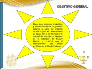 Crear una empresa productora
y comercializadora de paneles
solares a partir de material
reciclado para el calentamiento
de agua, con el fin de mejorar la
calidad de vida de los hogares
en la localidad de Ciudad
Bolívar y contribuir con el
mejoramiento
del
medio
ambiente en la Capital del país.

 