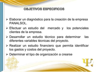  Elaborar un diagnóstico para la creación de la empresa
PANALSOL.
 Efectuar un estudio del
clientes de la empresa.

mercado y

los potenciales

 Desarrollar un estudio técnico para determinar
diferentes variables técnicas del proyecto.

las

 Realizar un estudio financiero que permita identificar
los gastos y costos del proyecto.
 Determinar el tipo de organización a crearse

 