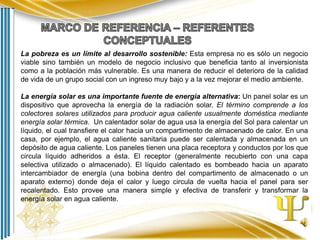 La pobreza es un límite al desarrollo sostenible: Esta empresa no es sólo un negocio
viable sino también un modelo de negocio inclusivo que beneficia tanto al inversionista
como a la población más vulnerable. Es una manera de reducir el deterioro de la calidad
de vida de un grupo social con un ingreso muy bajo y a la vez mejorar el medio ambiente.
La energía solar es una importante fuente de energía alternativa: Un panel solar es un
dispositivo que aprovecha la energía de la radiación solar. El término comprende a los
colectores solares utilizados para producir agua caliente usualmente doméstica mediante
energía solar térmica. Un calentador solar de agua usa la energía del Sol para calentar un
líquido, el cual transfiere el calor hacia un compartimento de almacenado de calor. En una
casa, por ejemplo, el agua caliente sanitaria puede ser calentada y almacenada en un
depósito de agua caliente. Los paneles tienen una placa receptora y conductos por los que
circula líquido adheridos a ésta. El receptor (generalmente recubierto con una capa
selectiva utilizado o almacenado). El líquido calentado es bombeado hacia un aparato
intercambiador de energía (una bobina dentro del compartimento de almacenado o un
aparato externo) donde deja el calor y luego circula de vuelta hacia el panel para ser
recalentado. Esto provee una manera simple y efectiva de transferir y transformar la
energía solar en agua caliente.

 