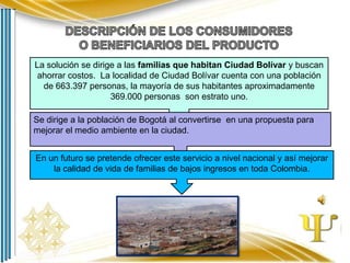 La solución se dirige a las familias que habitan Ciudad Bolívar y buscan
ahorrar costos. La localidad de Ciudad Bolívar cuenta con una población
de 663.397 personas, la mayoría de sus habitantes aproximadamente
369.000 personas son estrato uno.
Se dirige a la población de Bogotá al convertirse en una propuesta para
mejorar el medio ambiente en la ciudad.
En un futuro se pretende ofrecer este servicio a nivel nacional y así mejorar
la calidad de vida de familias de bajos ingresos en toda Colombia.

 