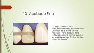 13- Acabado Final:
“El mejor acabado de la
restauración es dado por la correcta
utilización de la matriz, y debe
hacerse 24 horas después de la
restauración como mínimo, pueden
ser usados para este fin, tiras de lija o
discos de silicona”
 