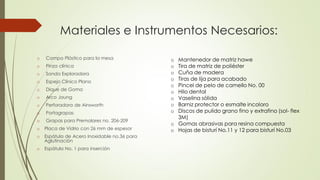 Materiales e Instrumentos Necesarios:
o Campo Plástico para la mesa
o Pinza clínica
o Sonda Exploradora
o Espejo Clínico Plano
o Dique de Goma
o Arco Joung
o Perforadora de Ainsworth
o Portagrapas
o Grapas para Premolares no. 206-209
o Placa de Vidrio con 26 mm de espesor
o Espátula de Acero Inoxidable no.36 para
Aglutinación
o Espátula No. 1 para inserción
o Mantenedor de matriz hawe
o Tira de matriz de poliéster
o Cuña de madera
o Tiras de lija para acabado
o Pincel de pelo de camello No. 00
o Hilo dental
o Vaselina sólida
o Barniz protector o esmalte incoloro
o Discos de pulido grano fino y extrafino (sol- flex
3M)
o Gomas abrasivas para resina compuesta
o Hojas de bisturí No.11 y 12 para bisturí No.03
 