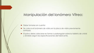 Manipulación del Ionómero Vítreo:
 Debe tomarse en cuenta:
 Se coloca el ionómero de vidrio en la placa de vidrio previamente
enfriada.
 El polvo debe colocarse en forma cuadrangular sobre la tableta de cristal
y dividido según las especificaciones del fabricante.
 