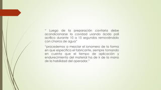 “ Luego de la preparación cavitaria debe
acondicionarse la cavidad usando ácido poli
acrílico durante 10 a 15 segundos removiéndolo
con chorros de agua”
“procedemos a mezclar el ionomero de la forma
en que especifica el fabricante, siempre tomando
en cuenta que el tiempo de aplicación y
endurecimiento del material ha de ir de la mano
de la habilidad del operador.”
 