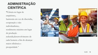 10
SLIDE
BY MIKOKIT F I L
-[ ]-
ADMINISTRAÇÃO
CIENTÍFICA
“Ciência no lugar de
empirismo,
harmonia em vez de discórdia,
cooperação e não
individualismo,
rendimento máximo em lugar
de produção
reduzida,desenvolvimento de
cada homem a fim de alcançar
maior eficiência e
prosperidade.”
 