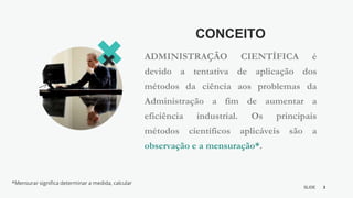 3
SLIDE
BY MIKOKIT F I L
-[ ]-
CONCEITO
ADMINISTRAÇÃO CIENTÍFICA é
devido a tentativa de aplicação dos
métodos da ciência aos problemas da
Administração a fim de aumentar a
eficiência industrial. Os principais
métodos científicos aplicáveis são a
observação e a mensuração*.
*Mensurar significa determinar a medida, calcular
 