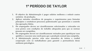 7
SLIDE
BY MIKOKIT F I L
-[ ]-
1. O objetivo da Administração é pagar salários melhores e reduzir custos
unitários de produção;
2. Aplicar métodos científicos de pesquisa e experimentos para formular
princípios e estabelecer processos padronizados que permitam o controle
das operações fabris;
3. Os empregados devem ser cientificamente selecionados e colocados em
seus postos com condições de trabalho adequadas para que as normas
possam ser cumpridas;
4. Os empregados devem ser cientificamente treinados para aperfeiçoar suas
aptidões e executar uma tarefa para que a produção normal seja cumprida;
5. A Administração precisa criar uma atmosfera de íntima e cordial
cooperação com os trabalhadores para garantir a permanência desse
ambiente psicológico.
1º PERÍODO DE TAYLOR
 