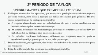 8
SLIDE
BY MIKOKIT F I L
-[ ]-
1. Vadiagem sistemática dos operários, que reduziam a produção acerca de um terço da
que seria normal, para evitar a redução das tarifas de salários pela gerência. Há três
causas determinantes da vadiagem no trabalho:
a) O engano disseminado entre os trabalhadores de que o maior rendimento do
homem e da máquina provoca desemprego.
b) O sistema defeituoso de Administração que força os operários à ociosidade** no
trabalho a fim de proteger seus interesses pessoais.
c) Os métodos empíricos ineficientes utilizados nas empresas, com os quais o
operário desperdiça grande parte de seu esforço e tempo.
2. Desconhecimento, pela gerência, das rotinas de trabalho e do tempo necessário para
sua realização.
3. Falta de uniformidade das técnicas e dos métodos de trabalho.
2º PERÍODO DE TAYLOR
3 PROBLEMÁTICAS QUE AS EMPRESAS PADECIAM
**falta de disposição, pressa ou empenho; preguiça, indolência, moleza
 