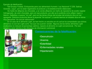 Ejemplo de falsificación: "Sal Gruesa Yodada. Enriquecida para uso alimentario humano. Ley Nacional 17.259. Salinas Grandes. Jujuy", por no estar registrados el producto y el establecimiento elaborador. Se habla de alfajores de chocolate, y se vende alfajores con baño de repostería de aceite vegetal hidrogenado, de color chocolate, pero sin ese producto, por ello se lo publicita como alfajor negro o blanco. Galletitas o quesos "sin sal", pero en las letras chicas del envase del producto dice sin sal agregada. Distintos productos llevan la leyenda "sin azúcar" y cuando leemos el rotulado dice en letras muy pequeñas "sin azúcar adicionada". En el caso de lo alimento Light, se han hecho un estudios en el cual se ha comprobado que dichos alimentos no son tan Light como  los que nos quieren vender. Algunos de los tantos alimentos Light analizados no reducen el porcentaje calórico, repecto al alimento no Light convencional.  Por eso debemos estar atentos a las etiquetas de información nutricional. Consecuencias de la falsificación : Desnutrición Anemia Esterilidad Enfermedades renales Hipertensión 