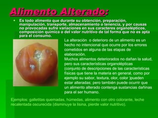 Alimento Alterado :  Es todo alimento que durante su obtención, preparación, manipulación, transporte, almacenamiento o tenencia, y por causas no provocadas sufre variaciones en sus caracteres organolépticos, composición química o del valor nutritivo de tal forma que no es apta para el consumo. La alteración  o deterioro de un alimento es un hecho no intencional que ocurre por los errores cometidos en alguna de las etapas de elaboración. Muchos alimentos deteriorados no dañan la salud, pero sus características organolépticas  (conjunto de descripciones de las características físicas que tiene la materia en general, como por ejemplo su sabor, textura, olor, color )pueden estar alteradas; pero también puede ocurrir que un alimento alterado contenga sustancias dañinas para el ser humano. Ejemplos: galletitas quemadas, húmedas, alimento con otro colorante, leche recalentada oscurecida (disminuye la lisina, pierde valor nutritivo). 