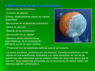 Consecuencias de la alteración : - Disminución de la fertilidad - Aumento de abortos - Cáncer, especialmente cáncer de mamas - Esterilidad - Alteraciones en el desarrollo psicomotriz - Déficit de atención - Retardo en la coordinación - Disminución de su calidad - Deterioro de las características organolépticas, de su composición intrínseca y/o en su valor nutritivo. - Presencia o no de sustancias dañinas para el ser humano -La toxina botulínica, producida por una bacteria, Clostridium botulinum, en las conservas mal esterilizadas, embutidos y en otros productos, es una de las sustancias más venenosas que se conocen (miles de veces más tóxica que el cianuro). Otras sustancias producidas por el crecimiento de ciertos mohos son potentes agentes cancerígenos. 