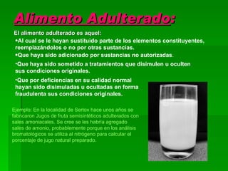 Alimento Adulterado : El alimento adulterado es aquel: Al cual se le hayan sustituido parte de los elementos constituyentes, reemplazándolos o no por otras sustancias. Que haya sido adicionado por sustancias no autorizadas . Que haya sido sometido a tratamientos que disimulen u oculten sus condiciones originales. Que por deficiencias en su calidad normal hayan sido disimuladas u ocultadas en forma fraudulenta sus condiciones originales. Ejemplo: En la localidad de Sertox hace unos años se fabricaron Jugos de fruta semisintéticos adulterados con sales amoniacales. Se cree se les habría agregado sales de amonio, probablemente porque en los análisis bromatológicos se utiliza al nitrógeno para calcular el porcentaje de jugo natural preparado. 