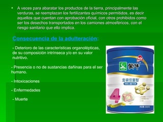 A veces para abaratar los productos de la tierra, principalmente las verduras, se reemplazan los fertilizantes químicos permitidos, es decir aquellos que cuentan con aprobación oficial, con otros prohibidos como ser los desechos transportados en los camiones atmosféricos, con el riesgo sanitario que ello implica. Consecuencia de la adulteración : - Deterioro de las características organolépticas, de su composición intrínseca y/o en su valor nutritivo. - Presencia o no de sustancias dañinas para el ser humano. - Intoxicaciones - Enfermedades - Muerte 
