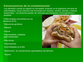 Consecuencias de la contaminación :   Enfermedades transmitidas por los alimentos (ETA) Los alimentos cuando se ingieren en mal estado, producen en el organismo una serie de enfermedades, cuyos síntomas más frecuentes son náuseas, vómitos, diarreas, y dolores abdominales.  Los alimentos pueden ser vehículos que transportan microorganismos o parásitos Mutaciones genéticas Alergias Cáncer Gastroenteritis, molestias gastrointestinales. Infecciones Intoxicaciones Anormalidades en el feto Modificación  de características organolépticas del alimento Muerte 