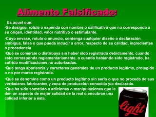 Alimento Falsificado : Es aquel que: Se designe, rotule o expenda con nombre o calificativo que no corresponda a su origen, identidad, valor nutritivo o estimulante.   Cuyo envase, rotulo o anuncio, contenga cualquier diseño o declaración ambigua, falsa o que pueda inducir a error, respecto de su calidad, ingredientes o procedencia  Que se comercie o distribuya sin haber sido registrado debidamente, cuando esto corresponda reglamentariamente, o cuando habiendo sido registrado, ha sufrido modificaciones no autorizadas. Que tenga apariencia y caracteres generales de un producto legítimo, protegido o no por marca registrada. Que se denomine como un producto legítimo sin serlo o que no proceda de sus verdaderos fabricantes y zona de producción conocida y/o declarada. Que ha sido sometido a adiciones o manipulaciones que le den un aspecto de mejor calidad de la real o encubran una calidad inferior a ésta. 