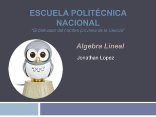ESCUELA POLITÉCNICA
NACIONAL
“El bienestar del hombre proviene de la Ciencia”
Algebra Lineal
Jonathan Lopez
 