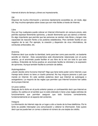 Internet el ahorro de tiempo y dinero es impresionante.
Útil
Disponer de mucha información y servicios rápidamente accesibles es, sin duda, algo
útil. Hay muchos ejemplos sobre cosas que son más fáciles a través de Internet.

Libre
Hoy por hoy cualquiera puede colocar en Internet información sin censura previa, esto
permite expresar libremente opiniones, y decidir libremente qué uso damos a Internet.
Es algo importante que permite que las personas se sientan más libres y tengan más
capacidad de reacción frente a los poderes establecidos. Pero también facilita el uso
negativo de la red. Por ejemplo, la creación y dispersión de virus informáticos, de
conductas antisociales, etc.

Anónima
Podemos decir que ocultar la identidad, tanto para leer como para escribir, es bastante
sencillo en Internet . Esta característica está directamente relacionada con el punto
anterior, ya el anonimato puede facilitar el uso libre de la red con todo lo que esto
conlleva. Entendido de forma positiva en anonimato facilita la intimidad y la expresión
de opiniones. Aunque también facilita la comisión de delitos.
Autorreguladora
¿Quién decide cómo funciona Internet? Algo que tiene tanto poder como Internet y que
maneja tanto dinero no tiene un dueño personal. No hay ninguna persona o país que
mande en Internet. En este sentido podemos decir que Internet se autoregula o
autogestiona. La mayoría de las reglas que permiten que Internet funcione han salido
de la propia Internet.
Un poco caótica
Después de lo dicho en el punto anterior parece un contrasentido decir que Internet es
caótica. Es caótica en el sentido que no está ordenada ni tiene unas reglas estrictas de
funcionamiento que permitan asegurar que todo funciona correctamente,
fundamentalmente en el aspecto del contenido.
Insegura
La información de Internet viaja de un lugar a otro a través de la línea telefónica. Por lo
tanto es posible interceptar una comunicación y obtener la información. Esto quiere
decir que se puede leer un correo o obtener el número de una tarjeta de crédito.

 