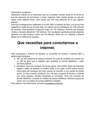 Crecimiento vertiginoso
Realmente Internet es un fenómeno que va a cambiar muchas cosas en la forma en
que las personas se comunican y hacen negocios. Este cambio quizás no sea tan
rápido como algunos dicen, pero puede que sea más profundo de lo que algunos
piensan.
Entre las investigaciones realizadas en el año 2003; el estudio de Nua, uno de los más
específicos, habla de que Europa está a la cabeza de los continentes con 190 millones
de usuarios. Asia guardaría el segundo lugar con 187 millones, mientras que Estados
Unidos y Canadá obtendrían 182 millones. Con resultados significativamente distantes
estarían a la cola América Latina con 33 millones, África con 6,3 millones y Oriente
Medio con 5 millones de usuarios.

Que necesitas para conectarnos a
internet.
Para conectarse a Internet se requiere un proveedor de acceso a Internet (ISP) y
determinado hardware.
● ISP. Un ISP proporciona acceso a Internet. El modo de contratar una cuenta con
un ISP es igual que el utilizado para contratar el servicio telefónico u otros
servicios públicos.
● Hardware. Para una conexión de banda ancha, como ADSL (línea de suscriptor
digital) o cable, se necesita un módem ADSL o por cable. El ISP podría incluirlo
como parte del hardware de inicio cuando se suscribe a una cuenta de banda
ancha. Si tiene previsto configurar una red para compartir el acceso a Internet
con varios equipos, también necesitará un enrutador. Para una conexión de
acceso telefónico, necesita un módem de acceso telefónico. Muchos equipos ya
vienen con un módem de acceso telefónico instalado.
Para obtener más información, consulte Conectarse a Internet.

 