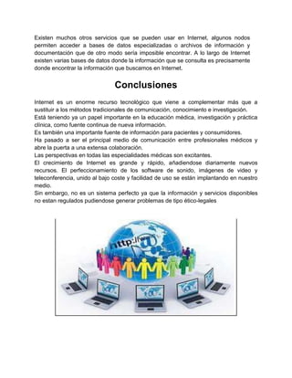 Existen muchos otros servicios que se pueden usar en Internet, algunos nodos
permiten acceder a bases de datos especializadas o archivos de información y
documentación que de otro modo sería imposible encontrar. A lo largo de Internet
existen varias bases de datos donde la información que se consulta es precisamente
donde encontrar la información que buscamos en Internet.

Conclusiones
Internet es un enorme recurso tecnológico que viene a complementar más que a
sustituir a los métodos tradicionales de comunicación, conocimiento e investigación.
Está teniendo ya un papel importante en la educación médica, investigación y práctica
clínica, como fuente continua de nueva información.
Es también una importante fuente de información para pacientes y consumidores.
Ha pasado a ser el principal medio de comunicación entre profesionales médicos y
abre la puerta a una extensa colaboración.
Las perspectivas en todas las especialidades médicas son excitantes.
El crecimiento de Internet es grande y rápido, añadiendose diariamente nuevos
recursos. El perfeccionamiento de los software de sonido, imágenes de video y
teleconferencia, unido al bajo coste y facilidad de uso se están implantando en nuestro
medio.
Sin embargo, no es un sistema perfecto ya que la información y servicios disponibles
no estan regulados pudiendose generar problemas de tipo ético-legales.

 