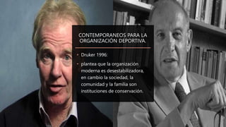 CONTEMPORANEOS PARA LA
ORGANIZACIÓN DEPORTIVA.
• Druker 1996:
• plantea que la organización
moderna es desestabilizadora,
en cambio la sociedad, la
comunidad y la familia son
instituciones de conservación.
 