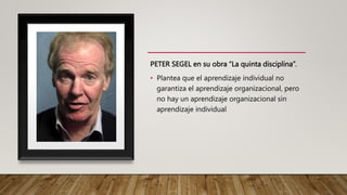 PETER SEGEL en su obra “La quinta disciplina”.
• Plantea que el aprendizaje individual no
garantiza el aprendizaje organizacional, pero
no hay un aprendizaje organizacional sin
aprendizaje individual
 