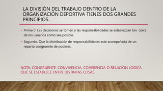 LA DIVISIÓN DEL TRABAJO DENTRO DE LA
ORGANIZACIÓN DEPORTIVA TIENES DOS GRANDES
PRINCIPIOS.
• Primero: Las decisiones se toman y las responsabilidades se establezcan tan cerca
de los usuarios como sea posible.
• Segundo: Que la distribución de responsabilidades este acompañada de un
reparto congruente de poderes.
NOTA: CONGRUENTE. CONVIVENCIA, COHERENCIA O RELACIÓN LOGICA
QUE SE ESTABLECE ENTRE DISTINTAS COSAS.
 