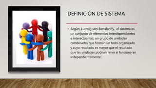 DEFINICIÓN DE SISTEMA
• Según, Ludwig von Bertalanffy, el sistema es
un conjunto de elementos interdependientes
e interactuantes; un grupo de unidades
combinadas que forman un todo organizado
y cuyo resultado es mayor que el resultado
que las unidades podrían tener si funcionaran
independientemente”.
 