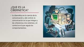 ¿QUE ES LA
CIBERNETICA?
• la cibernética es la ciencia de la
comunicación y del control, la
comunicación es la que Integra y
da coherencia a los sistemas y el
control es el que regula los
comportamientos.
 