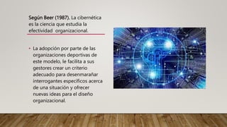 Según Beer (1987). La cibernética
es la ciencia que estudia la
efectividad organizacional.
• La adopción por parte de las
organizaciones deportivas de
este modelo, le facilita a sus
gestores crear un criterio
adecuado para desenmarañar
interrogantes específicos acerca
de una situación y ofrecer
nuevas ideas para el diseño
organizacional.
 