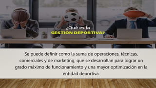 Se puede definir como la suma de operaciones, técnicas,
comerciales y de marketing, que se desarrollan para lograr un
grado máximo de funcionamiento y una mayor optimización en la
entidad deportiva.
 