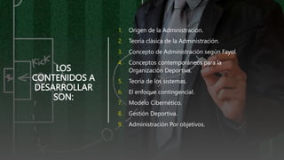 LOS
CONTENIDOS A
DESARROLLAR
SON:
1. Origen de la Administración.
2. Teoría clásica de la Administración.
3. Concepto de Administración según Fayol.
4. Conceptos contemporáneos para la
Organización Deportiva.
5. Teoría de los sistemas.
6. El enfoque contingencial.
7. Modelo Cibernético.
8. Gestión Deportiva.
9. Administración Por objetivos.
 