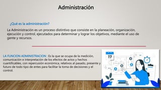 Administración
¿Qué es la administración?
La Administración es un proceso distintivo que consiste en la planeación, organización,
ejecución y control, ejecutados para determinar y lograr los objetivos, mediante el uso de
gente y recursos.
LA FUNCION ADMINISTRACION : Es la que se ocupa de la medición,
comunicación e interpretación de los efectos de actos y hechos
cuantificables, con repercusión económica, relativos al pasado, presente y
futuro de todo tipo de entes para facilitar la toma de decisiones y el
control.
 