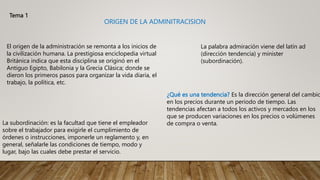 Tema 1
ORIGEN DE LA ADMINITRACISION
El origen de la administración se remonta a los inicios de
la civilización humana. La prestigiosa enciclopedia virtual
Británica indica que esta disciplina se originó en el
Antiguo Egipto, Babilonia y la Grecia Clásica; donde se
dieron los primeros pasos para organizar la vida diaria, el
trabajo, la política, etc.
¿Qué es una tendencia? Es la dirección general del cambio
en los precios durante un periodo de tiempo. Las
tendencias afectan a todos los activos y mercados en los
que se producen variaciones en los precios o volúmenes
de compra o venta.
La palabra admiración viene del latín ad
(dirección tendencia) y minister
(subordinación).
La subordinación: es la facultad que tiene el empleador
sobre el trabajador para exigirle el cumplimiento de
órdenes o instrucciones, imponerle un reglamento y, en
general, señalarle las condiciones de tiempo, modo y
lugar, bajo las cuales debe prestar el servicio.
 