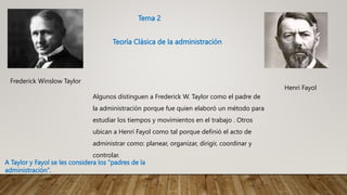 Frederick Winslow Taylor
Henri Fayol
Algunos distinguen a Frederick W. Taylor como el padre de
la administración porque fue quien elaboró un método para
estudiar los tiempos y movimientos en el trabajo . Otros
ubican a Henri Fayol como tal porque definió el acto de
administrar como: planear, organizar, dirigir, coordinar y
controlar.
Tema 2
Teoría Clásica de la administración
A Taylor y Fayol se les considera los “padres de la
administración”.
 