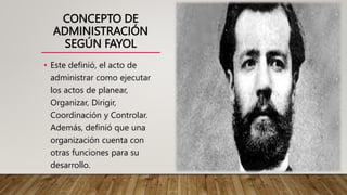 CONCEPTO DE
ADMINISTRACIÓN
SEGÚN FAYOL
• Este definió, el acto de
administrar como ejecutar
los actos de planear,
Organizar, Dirigir,
Coordinación y Controlar.
Además, definió que una
organización cuenta con
otras funciones para su
desarrollo.
 