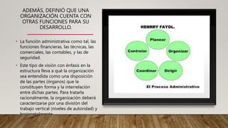ADEMÁS, DEFINIÓ QUE UNA
ORGANIZACIÓN CUENTA CON
OTRAS FUNCIONES PARA SU
DESARROLLO.
• La función administrativa como tal, las
funciones financieras, las técnicas, las
comerciales, las contables, y las de
seguridad.
• Este tipo de visión con énfasis en la
estructura lleva a qué la organización
sea entendida como una disposición
de las partes (órganos) que la
constituyen forma y la interrelación
entre dichas partes. Para tratarla
racionalmente, la organización deberá
caracterizarse por una división del
trabajo vertical (niveles de autoridad) y
horizontalmente
(departamentalización).
 