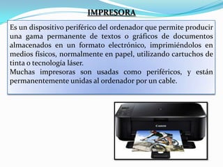 IMPRESORA
Es un dispositivo periférico del ordenador que permite producir
una gama permanente de textos o gráficos de documentos
almacenados en un formato electrónico, imprimiéndolos en
medios físicos, normalmente en papel, utilizando cartuchos de
tinta o tecnología láser.
Muchas impresoras son usadas como periféricos, y están
permanentemente unidas al ordenador por un cable.

 