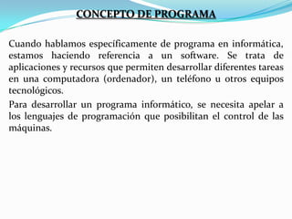 CONCEPTO DE PROGRAMA
Cuando hablamos específicamente de programa en informática,
estamos haciendo referencia a un software. Se trata de
aplicaciones y recursos que permiten desarrollar diferentes tareas
en una computadora (ordenador), un teléfono u otros equipos
tecnológicos.
Para desarrollar un programa informático, se necesita apelar a
los lenguajes de programación que posibilitan el control de las
máquinas.

 