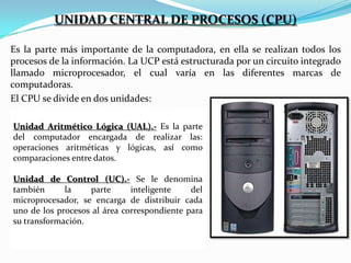 UNIDAD CENTRAL DE PROCESOS (CPU)
Es la parte más importante de la computadora, en ella se realizan todos los
procesos de la información. La UCP está estructurada por un circuito integrado
llamado microprocesador, el cual varía en las diferentes marcas de
computadoras.
El CPU se divide en dos unidades:
Unidad Aritmético Lógica (UAL).- Es la parte
del computador encargada de realizar las:
operaciones aritméticas y lógicas, así como
comparaciones entre datos.
Unidad de Control (UC).- Se le denomina
también
la
parte
inteligente
del
microprocesador, se encarga de distribuir cada
uno de los procesos al área correspondiente para
su transformación.

 