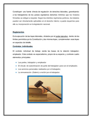 Constituyen una fuente directa de regulación de derechos laborales, garantizando
a los trabajadores de los países signatarios derechos mínimos que los Estados
firmantes se obligan a respetar. Según los distintos regímenes jurídicos, los tratados
pueden ser directamente aplicables en el derecho interno o puede requerirse para
ello su incorporación en la legislación nacional.
Reglamentos
Es la ejecución de las leyes laborales, dictados por el poder ejecutivo, dentro de los
límites permitidos por la Constitución y las mismas leyes, complementan esas leyes
en aspectos de detalle.
Contratos individuales
El contrato individual de trabajo sienta las bases de la relación trabajador-
empleador. Este contrato es especialísimo, propio de su especie, y contiene cuatro
elementos principales:
 Las partes, trabajador y empleador
 El vínculo de subordinación de parte del trabajador para con el empleador,
 Los servicios personales realizados por el trabajador,
 La remuneración (Salario) a recibir por el trabajador.
 