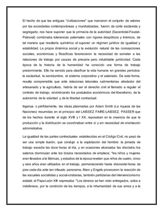 El hecho de que las antiguas "civilizaciones" que marcaron el conjunto de valores
por las sociedades contemporáneas y mundializadas, fueron de corte esclavista y
segregado, nos hace suponer que la primacía de la autoridad (Sacerdotal-Feudal-
Patronal) combinaba tolerancias paternales con rigores despóticos y tiránicos, de
tal manera que resultaría quimérico el suponer un régimen jurídico de igualdad y
estabilidad. La propia dinámica social y la evolución natural de las concepciones
sociales, económicas y filosóficas favorecieron la necesidad de someter a las
relaciones de trabajo por cauces de precaria pero indubitable juridicidad. Cada
época de la historia de la humanidad ha conocido una forma de trabajo
predominante. Ello ha servido para clasificar la vida humana en grandes períodos:
la esclavitud, la servidumbre, el sistema corporativo y el salariado. De esta forma,
resulta comprensible que ante relaciones laborales rudimentarias alrededor del
artesanado y la agricultura, habría de ser el derecho civil el llamado a regular el
contrato de trabajo, reivindicando los postulados económicos del liberalismo, de la
autonomía de la voluntad y de la libertad contractual.
Ingenua o pérfidamente, las ideas plasmadas por Adam Smith (La riqueza de las
Naciones) resumidas en el principio del LAISSEZ FAIRE-LAISSEZ. PASSER que
de los hechos durante el siglo XVIII y l XX, reposaban en la creencia de que la
producción y la distribución se coordinaban entre sí y sin necesidad de orientación
administrativa.
La igualdad de las partes contractuales establecidas en el Código Civil, no pasó de
ser una simple ilusión, que condujo a la explotación del hombre: la jornada de
trabajo excedía las doce horas al día, y en ocasiones alcanzaba las dieciséis; los
salarios disminuían ante los brazos necesitados de empleos; "los niños y mujeres
eran llevados a la fábricas, y estudios de la época revelan que niños de cuatro, cinco
y seis años eran utilizados en el trabajo, permaneciendo hasta diecisiete horas de
pies cada día ante tan infausto panorama, Marx y Engels provocaron la reacción de
las escuelas socialistas y social-cristianas, también partidarias del intervencionismo
estatal; el Papa León XIII expresaba: "Los obreros se han visto entregados, solos e
indefensos, por la condición de los tiempos, a la inhumanidad de sus amos y a la
 