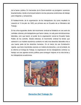 de la fuerza pública. En haciendas de la Sierra también se produjeron sucesivos
levantamientos donde el principal reclamo era las precarias condiciones de trabajo
para indígenas y campesinos.
El fortalecimiento de la organización de los trabajadores dio como resultado la
creación el 13 de julio de 1925, por primera vez en Ecuador de un Ministerio del
Trabajo.
En los años siguientes dentro del movimiento sindical se fortaleció en una serie de
centrales obreras y de trabajadores que fueron claves, no solo para reivindicaciones
laborales, sino que fueron el puntal de la organización social en Ecuador hasta
finales de los ochenta. Desde entonces el movimiento sindical ha tenido que
sobrevivir a un modelo económico contrario no solo a los derechos laborales sino a
una buena parte de los derechos humanos. En el marco de una Constitución
vigente, que tiene importantes avances en materia de derechos, y en el contexto de
la reforma al Código de Trabajo, la organización de los trabajadores continúa su
trabajo con una agenda social y política para conseguir mejoras en la vida de las y
los trabajadores ecuatorianos.
Derecho Del Trabajo En
 