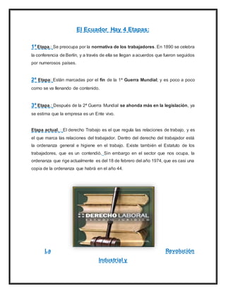 El Ecuador Hay 4 Etapas:
1ª Etapa.: Se preocupa por la normativa de los trabajadores. En 1890 se celebra
la conferencia de Berlín, y a través de ella se llegan a acuerdos que fueron seguidos
por numerosos países.
2ª Etapa: Están marcadas por el fin de la 1ª Guerra Mundial; y es poco a poco
como se va llenando de contenido.
3ª Etapa.: Después de la 2ª Guerra Mundial se ahonda más en la legislación, ya
se estima que la empresa es un Ente vivo.
Etapa actual. : El derecho Trabajo es el que regula las relaciones de trabajo, y es
el que marca las relaciones del trabajador. Dentro del derecho del trabajador está
la ordenanza general e higiene en el trabajo. Existe también el Estatuto de los
trabajadores, que es un contendió. Sin embargo en el sector que nos ocupa, la
ordenanza que rige actualmente es del 18 de febrero del año 1974, que es casi una
copia de la ordenanza que habrá en el año 44.
La Revolución
Industrial y
 