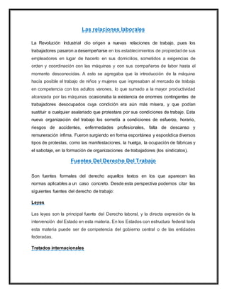 Las relaciones laborales
La Revolución Industrial dio origen a nuevas relaciones de trabajo, pues los
trabajadores pasaron a desempeñarse en los establecimientos de propiedad de sus
empleadores en lugar de hacerlo en sus domicilios, sometidos a exigencias de
orden y coordinación con las máquinas y con sus compañeros de labor hasta el
momento desconocidas. A esto se agregaba que la introducción de la máquina
hacía posible el trabajo de niños y mujeres que ingresaban al mercado de trabajo
en competencia con los adultos varones, lo que sumado a la mayor productividad
alcanzada por las máquinas ocasionaba la existencia de enormes contingentes de
trabajadores desocupados cuya condición era aún más mísera, y que podían
sustituir a cualquier asalariado que protestara por sus condiciones de trabajo. Esta
nueva organización del trabajo los sometía a condiciones de esfuerzo, horario,
riesgos de accidentes, enfermedades profesionales, falta de descanso y
remuneración ínfima. Fueron surgiendo en forma espontánea y esporádica diversos
tipos de protestas, como las manifestaciones, la huelga, la ocupación de fábricas y
el sabotaje, en la formación de organizaciones de trabajadores (los sindicatos).
Fuentes Del Derecho Del Trabajo
Son fuentes formales del derecho aquellos textos en los que aparecen las
normas aplicables a un caso concreto. Desde esta perspectiva podemos citar las
siguientes fuentes del derecho de trabajo:
Leyes
Las leyes son la principal fuente del Derecho laboral, y la directa expresión de la
intervención del Estado en esta materia. En los Estados con estructura federal toda
esta materia puede ser de competencia del gobierno central o de las entidades
federadas.
Tratados internacionales
 