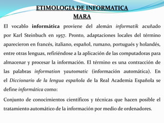 ETIMOLOGIA DE INFORMATICA
MARA
El vocablo informática proviene del alemán informatik acuñado
por Karl Steinbuch en 1957. Pronto, adaptaciones locales del término
aparecieron en francés, italiano, español, rumano, portugués y holandés,
entre otras lenguas, refiriéndose a la aplicación de las computadoras para
almacenar y procesar la información. El término es una contracción de
las palabras information yautomatic (información automática). En
el Diccionario de la lengua española de la Real Academia Española se
define informática como:
Conjunto de conocimientos científicos y técnicas que hacen posible el
tratamiento automático de la información por medio de ordenadores.

 