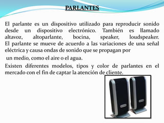 PARLANTES
El parlante es un dispositivo utilizado para reproducir sonido
desde un dispositivo electrónico. También es llamado
altavoz,
altoparlante,
bocina,
speaker,
loudspeaker.
El parlante se mueve de acuerdo a las variaciones de una señal
eléctrica y causa ondas de sonido que se propagan por
un medio, como el aire o el agua.
Existen diferentes modelos, tipos y color de parlantes en el
mercado con el fin de captar la atención de cliente.

 