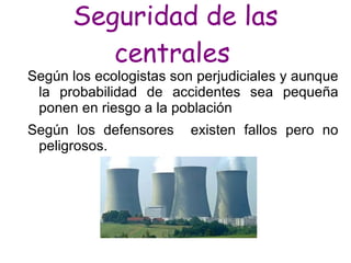 Seguridad de las
         centrales
Según los ecologistas son perjudiciales y aunque
 la probabilidad de accidentes sea pequeña
 ponen en riesgo a la población
Según los defensores     existen fallos pero no
 peligrosos.
 